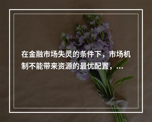 在金融市场失灵的条件下，市场机制不能带来资源的最优配置，因此