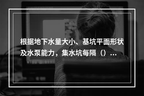 根据地下水量大小、基坑平面形状及水泵能力，集水坑每隔（）设置