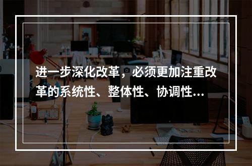 进一步深化改革，必须更加注重改革的系统性、整体性、协调性，统