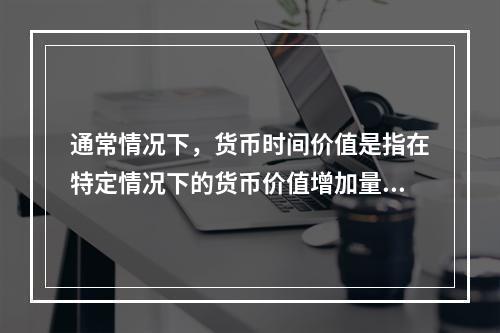 通常情况下，货币时间价值是指在特定情况下的货币价值增加量，这