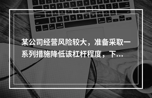 某公司经营风险较大，准备采取一系列措施降低该杠杆程度，下列措