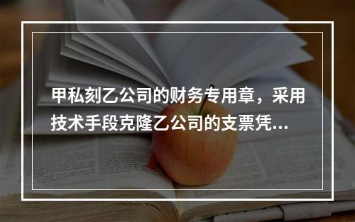 甲私刻乙公司的财务专用章，采用技术手段克隆乙公司的支票凭证，