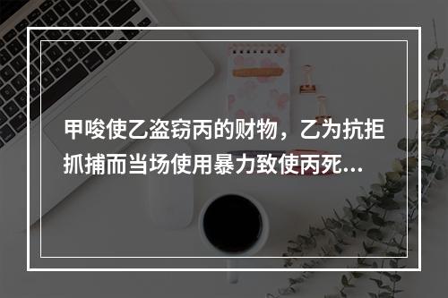 甲唆使乙盗窃丙的财物，乙为抗拒抓捕而当场使用暴力致使丙死亡。