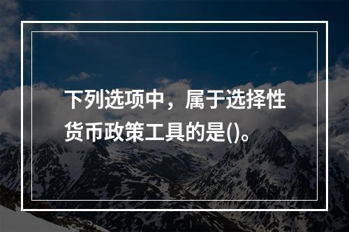 下列选项中，属于选择性货币政策工具的是()。