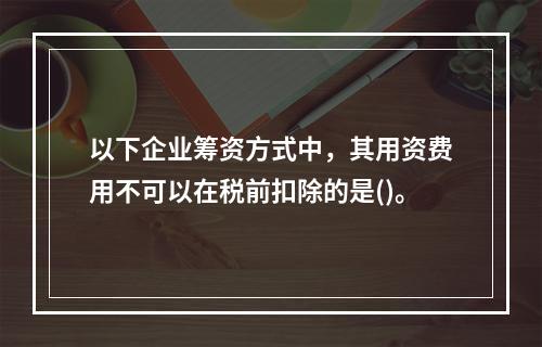 以下企业筹资方式中，其用资费用不可以在税前扣除的是()。