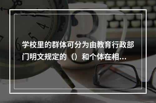 学校里的群体可分为由教育行政部门明文规定的（）和个体在相互交