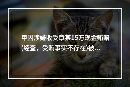 甲因涉嫌收受章某15万现金贿赂(经查，受贿事实不存在)被司法