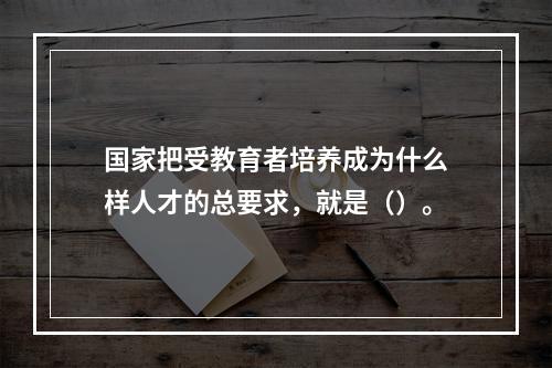 国家把受教育者培养成为什么样人才的总要求，就是（）。