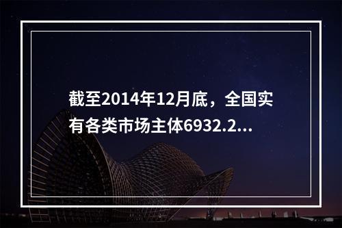 截至2014年12月底，全国实有各类市场主体6932.22万