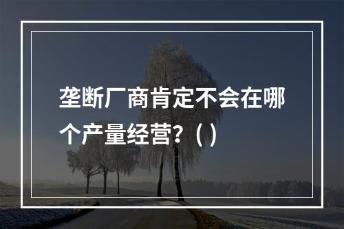 垄断厂商肯定不会在哪个产量经营？( )