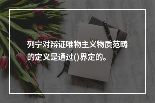 列宁对辩证唯物主义物质范畴的定义是通过()界定的。