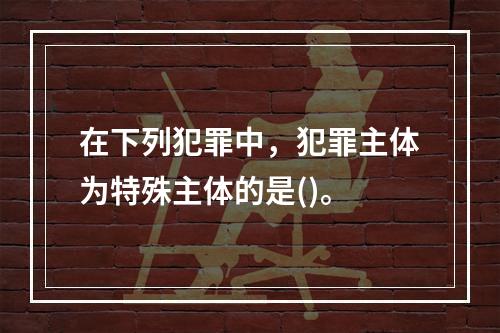 在下列犯罪中，犯罪主体为特殊主体的是()。