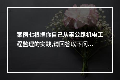 案例七根据你自己从事公路机电工程监理的实践,请回答以下问题：