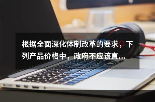 根据全面深化体制改革的要求，下列产品价格中，政府不应该直接控