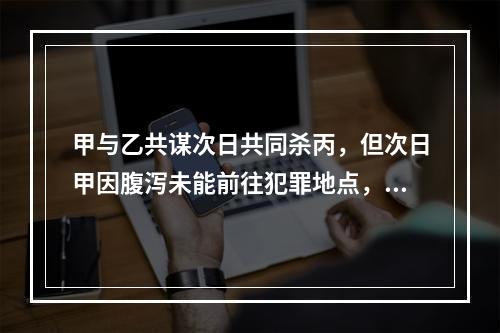 甲与乙共谋次日共同杀丙，但次日甲因腹泻未能前往犯罪地点，乙独