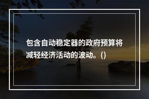 包含自动稳定器的政府预算将减轻经济活动的波动。()