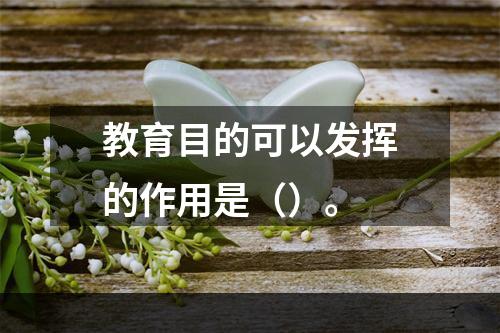 教育目的可以发挥的作用是（）。