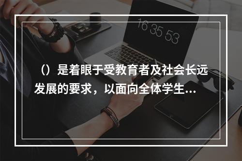 （）是着眼于受教育者及社会长远发展的要求，以面向全体学生、全