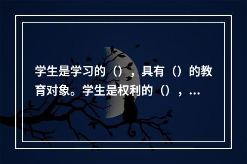 学生是学习的（），具有（）的教育对象。学生是权利的（），享有