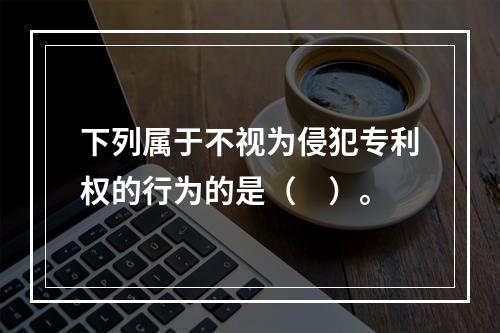 下列属于不视为侵犯专利权的行为的是（　）。