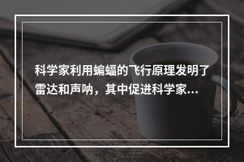 科学家利用蝙蝠的飞行原理发明了雷达和声呐，其中促进科学家解决