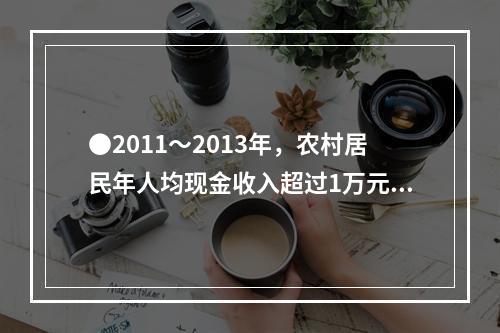 ●2011～2013年，农村居民年人均现金收入超过1万元的年