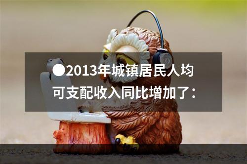 ●2013年城镇居民人均可支配收入同比增加了：