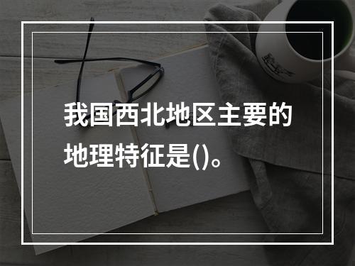 我国西北地区主要的地理特征是()。