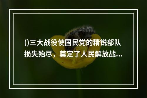 ()三大战役使国民党的精锐部队损失殆尽，奠定了人民解放战争在