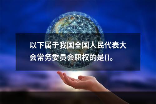 以下属于我国全国人民代表大会常务委员会职权的是()。