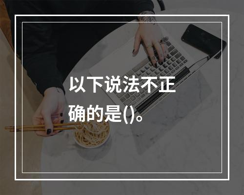 以下说法不正确的是()。