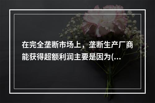 在完全垄断市场上，垄断生产厂商能获得超额利润主要是因为( )