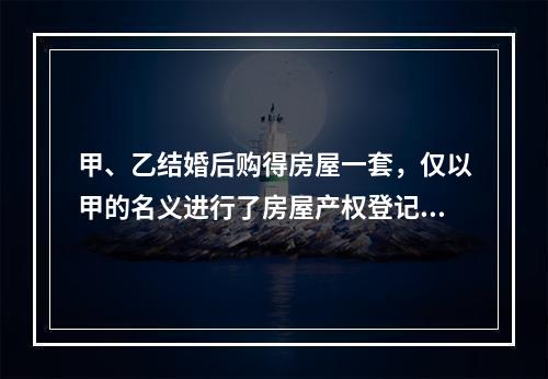 甲、乙结婚后购得房屋一套，仅以甲的名义进行了房屋产权登记。后