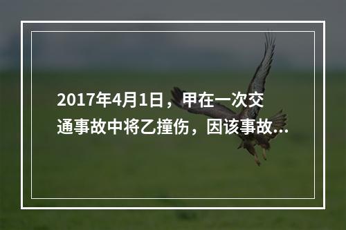 2017年4月1日，甲在一次交通事故中将乙撞伤，因该事故乙对