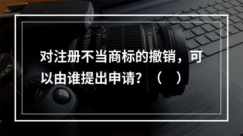 对注册不当商标的撤销，可以由谁提出申请？（　）