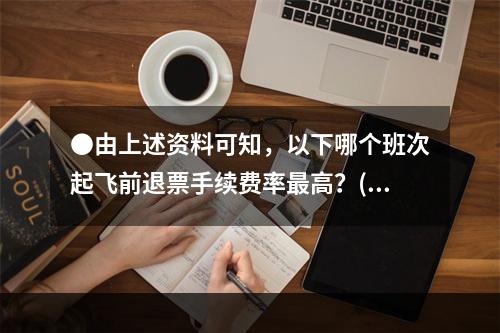 ●由上述资料可知，以下哪个班次起飞前退票手续费率最高？()