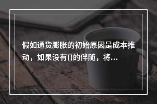 假如通货膨胀的初始原因是成本推动，如果没有()的伴随，将会引