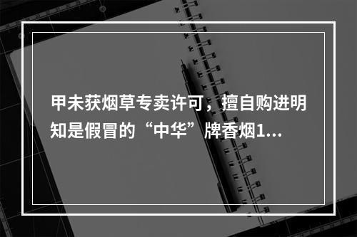 甲未获烟草专卖许可，擅自购进明知是假冒的“中华”牌香烟100