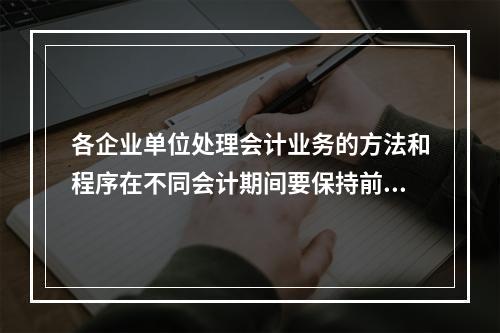 各企业单位处理会计业务的方法和程序在不同会计期间要保持前后一