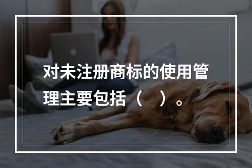 对未注册商标的使用管理主要包括（　）。