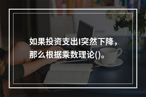 如果投资支出I突然下降，那么根据乘数理论()。