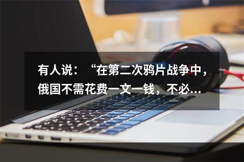 有人说：“在第二次鸦片战争中，俄国不需花费一文一钱，不必动用