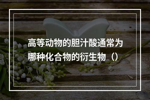 高等动物的胆汁酸通常为哪种化合物的衍生物（）