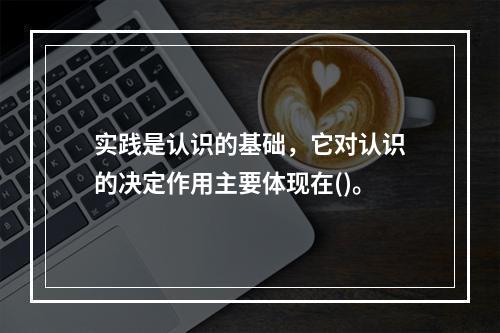 实践是认识的基础，它对认识的决定作用主要体现在()。