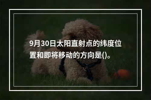 9月30日太阳直射点的纬度位置和即将移动的方向是()。