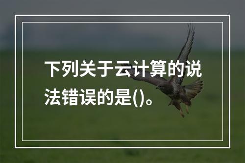 下列关于云计算的说法错误的是()。