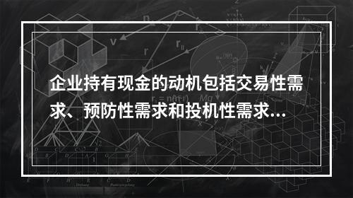 企业持有现金的动机包括交易性需求、预防性需求和投机性需求，企