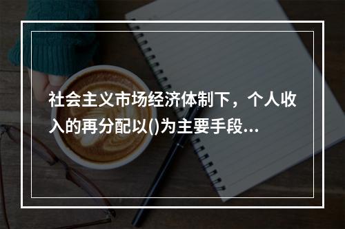 社会主义市场经济体制下，个人收入的再分配以()为主要手段，实