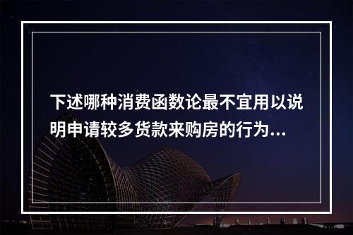 下述哪种消费函数论最不宜用以说明申请较多货款来购房的行为？(