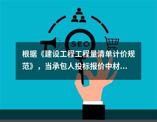 根据《建设工程工程量清单计价规范》，当承包人投标报价中材料单